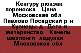 Кенгуру рюкзак переноска › Цена ­ 500 - Московская обл., Павлово-Посадский р-н, Кузнецы д. Дети и материнство » Качели, шезлонги, ходунки   . Московская обл.